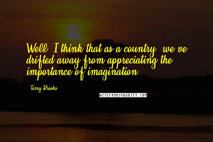 Terry Brooks Quotes: Well, I think that as a country, we've drifted away from appreciating the importance of imagination.