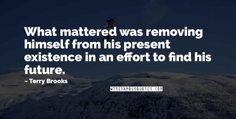 Terry Brooks Quotes: What mattered was removing himself from his present existence in an effort to find his future.