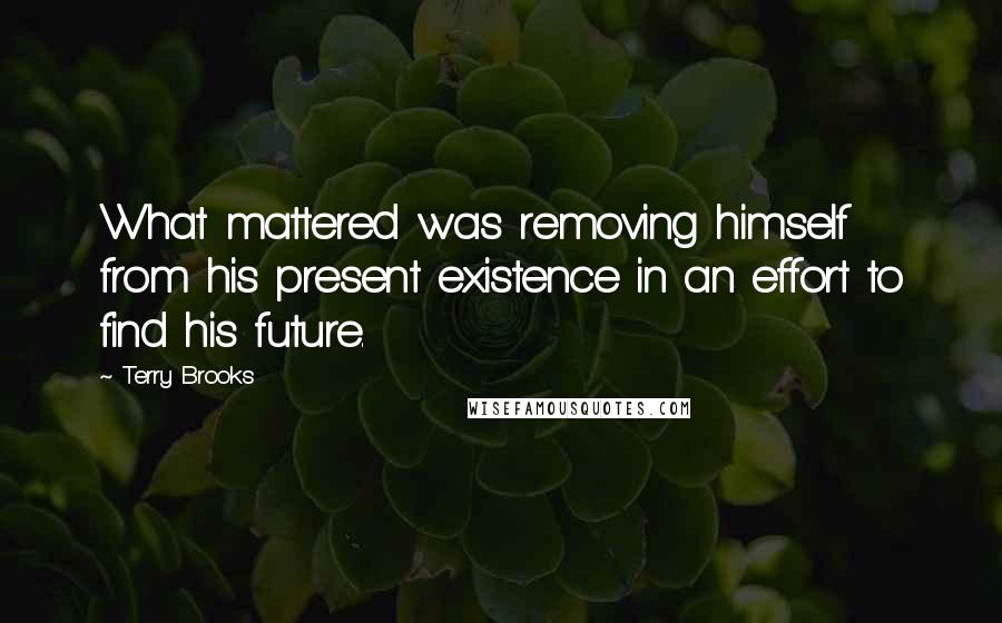 Terry Brooks Quotes: What mattered was removing himself from his present existence in an effort to find his future.