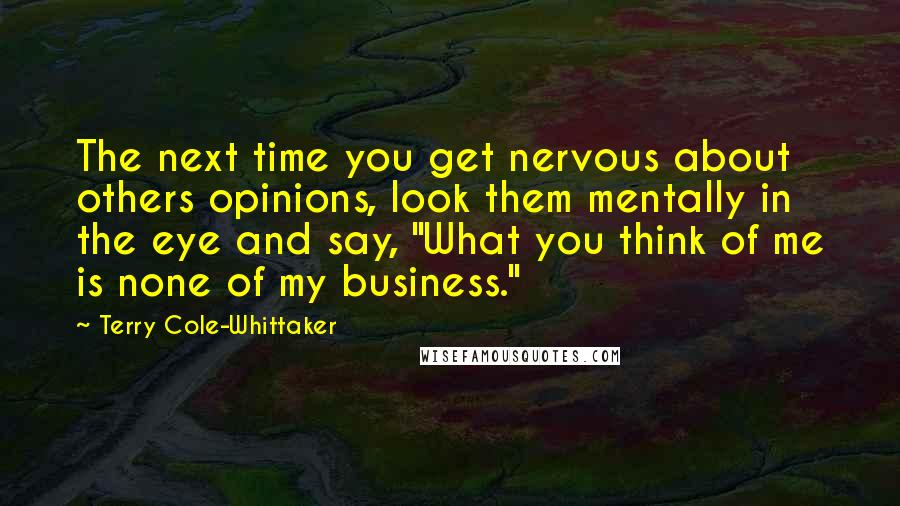 Terry Cole-Whittaker Quotes: The next time you get nervous about others opinions, look them mentally in the eye and say, "What you think of me is none of my business."