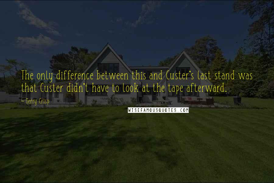 Terry Crisp Quotes: The only difference between this and Custer's last stand was that Custer didn't have to look at the tape afterward.