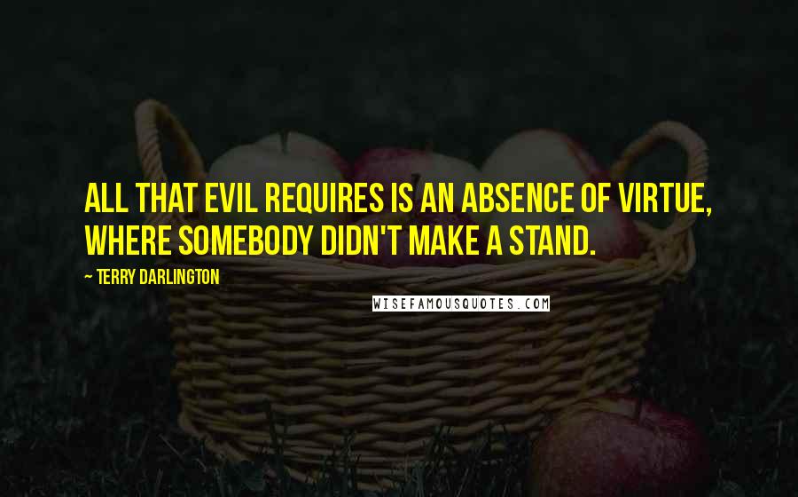 Terry Darlington Quotes: All that evil requires is an absence of virtue, where somebody didn't make a stand.