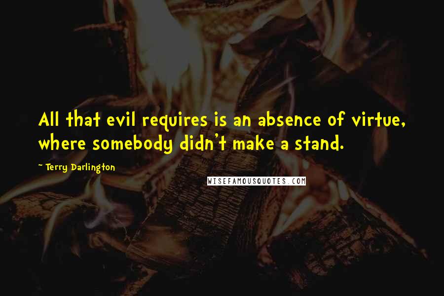 Terry Darlington Quotes: All that evil requires is an absence of virtue, where somebody didn't make a stand.