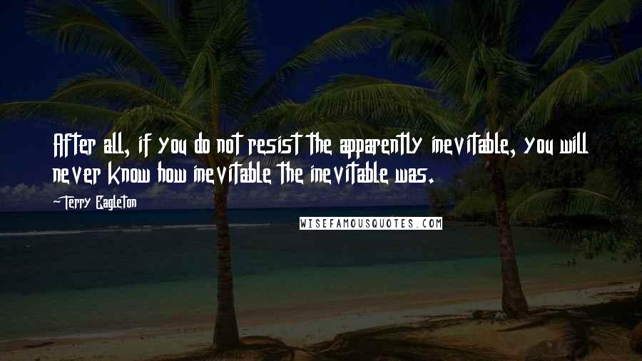 Terry Eagleton Quotes: After all, if you do not resist the apparently inevitable, you will never know how inevitable the inevitable was.