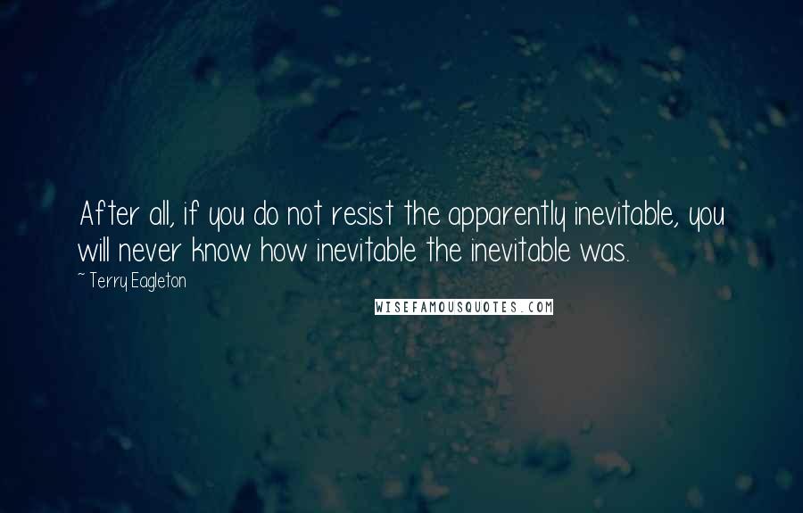 Terry Eagleton Quotes: After all, if you do not resist the apparently inevitable, you will never know how inevitable the inevitable was.