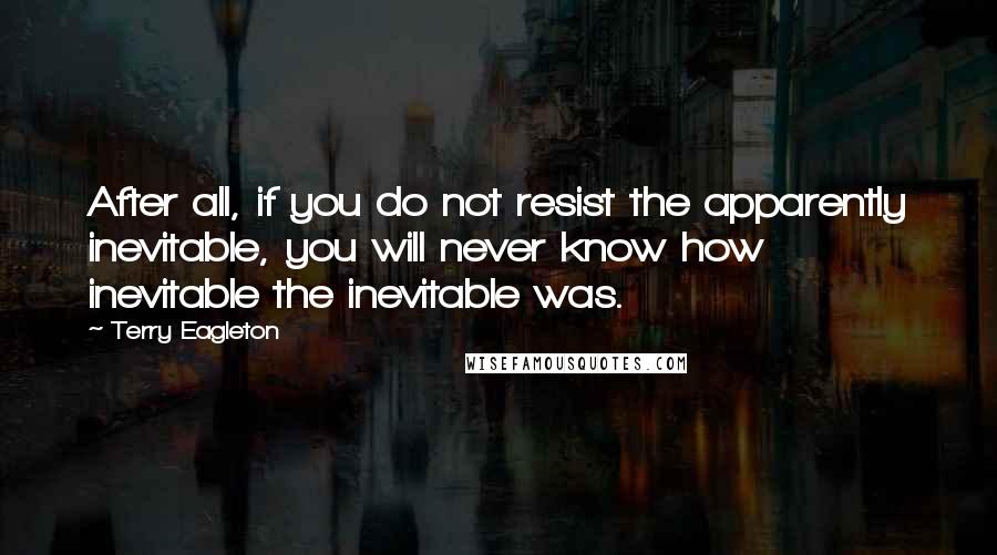 Terry Eagleton Quotes: After all, if you do not resist the apparently inevitable, you will never know how inevitable the inevitable was.