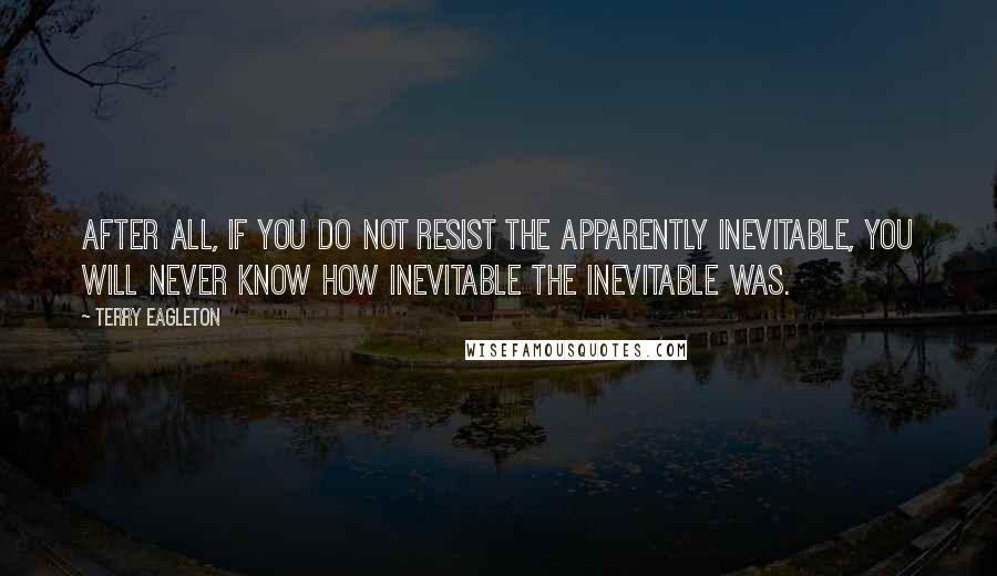 Terry Eagleton Quotes: After all, if you do not resist the apparently inevitable, you will never know how inevitable the inevitable was.