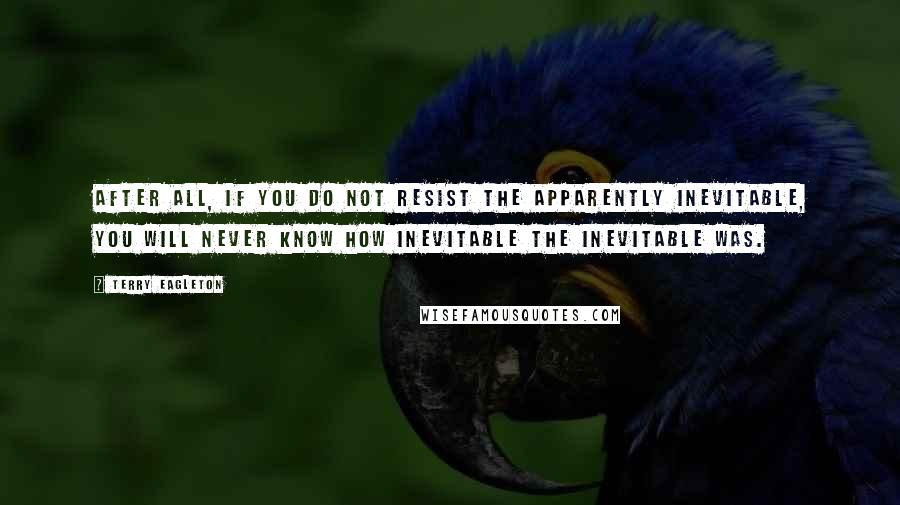 Terry Eagleton Quotes: After all, if you do not resist the apparently inevitable, you will never know how inevitable the inevitable was.