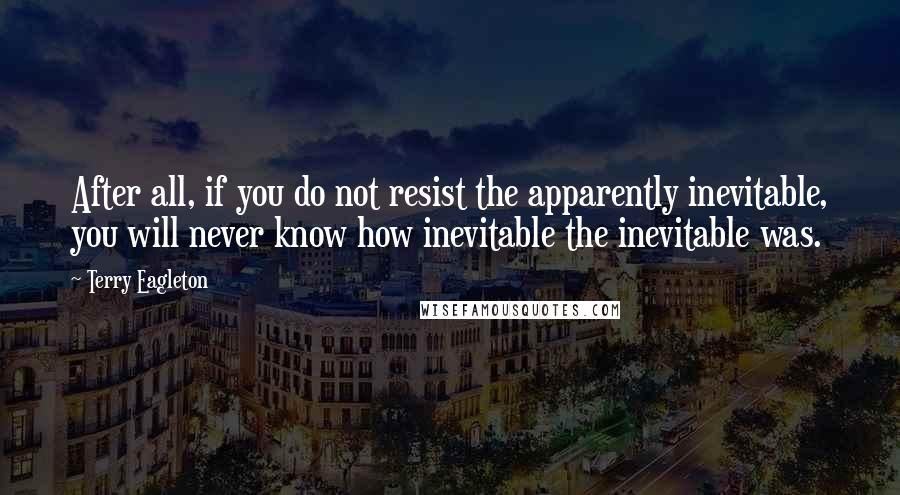 Terry Eagleton Quotes: After all, if you do not resist the apparently inevitable, you will never know how inevitable the inevitable was.