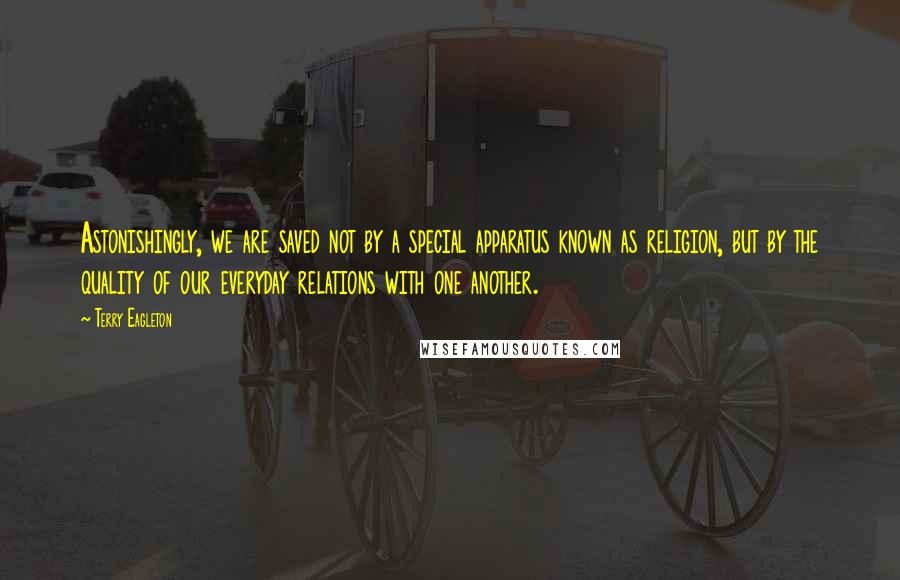 Terry Eagleton Quotes: Astonishingly, we are saved not by a special apparatus known as religion, but by the quality of our everyday relations with one another.