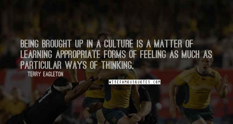 Terry Eagleton Quotes: Being brought up in a culture is a matter of learning appropriate forms of feeling as much as particular ways of thinking.