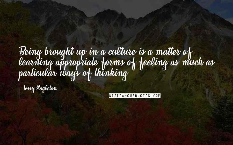 Terry Eagleton Quotes: Being brought up in a culture is a matter of learning appropriate forms of feeling as much as particular ways of thinking.