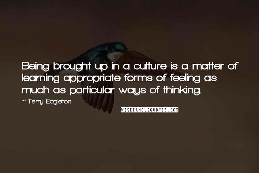 Terry Eagleton Quotes: Being brought up in a culture is a matter of learning appropriate forms of feeling as much as particular ways of thinking.