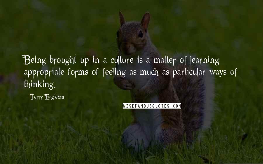 Terry Eagleton Quotes: Being brought up in a culture is a matter of learning appropriate forms of feeling as much as particular ways of thinking.