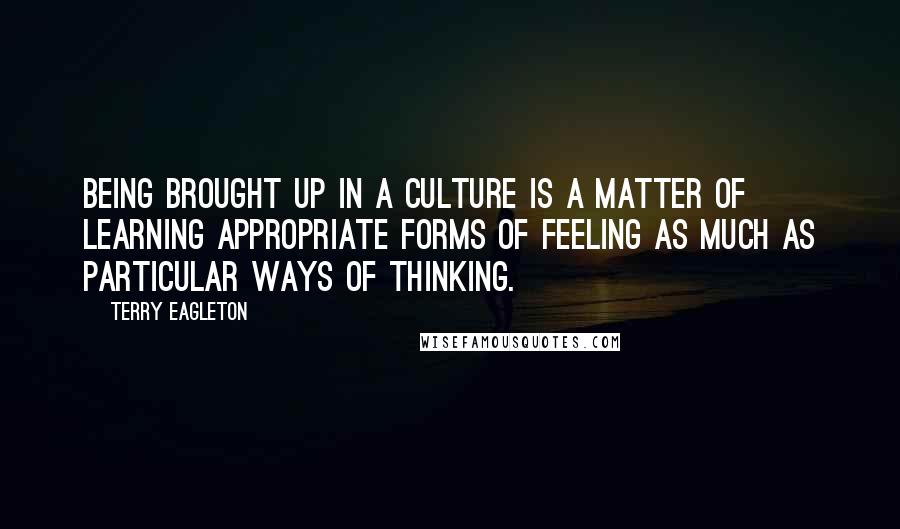 Terry Eagleton Quotes: Being brought up in a culture is a matter of learning appropriate forms of feeling as much as particular ways of thinking.