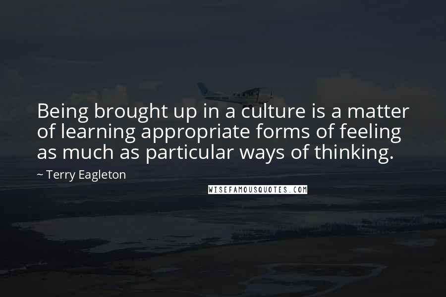 Terry Eagleton Quotes: Being brought up in a culture is a matter of learning appropriate forms of feeling as much as particular ways of thinking.