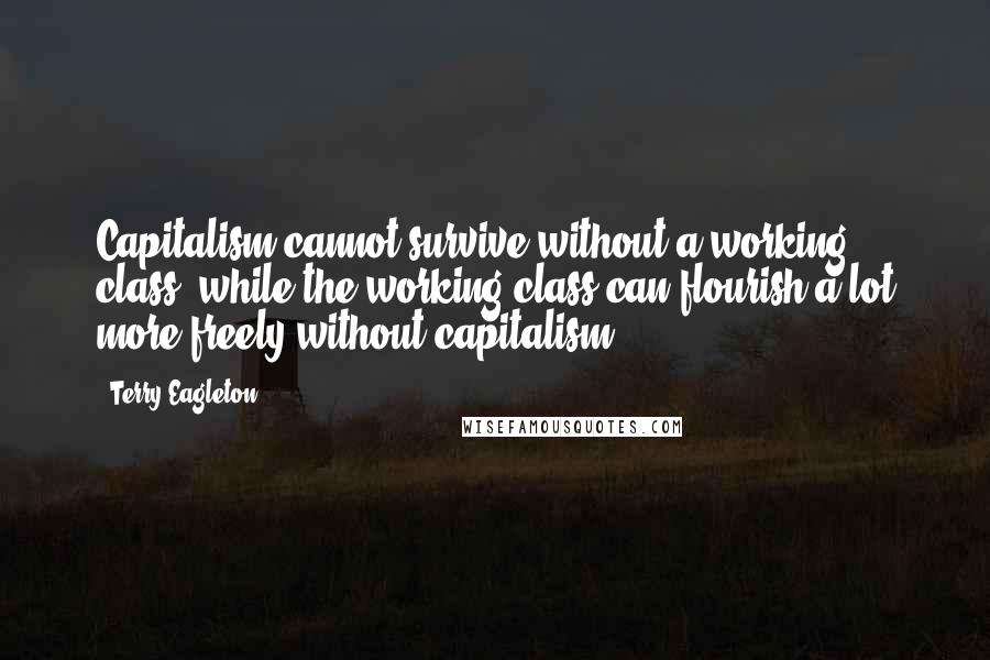 Terry Eagleton Quotes: Capitalism cannot survive without a working class, while the working class can flourish a lot more freely without capitalism.