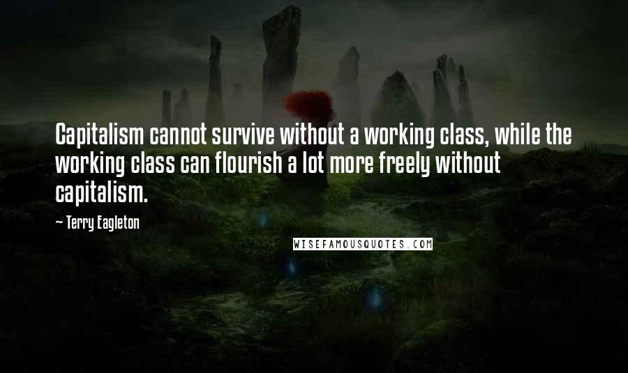 Terry Eagleton Quotes: Capitalism cannot survive without a working class, while the working class can flourish a lot more freely without capitalism.