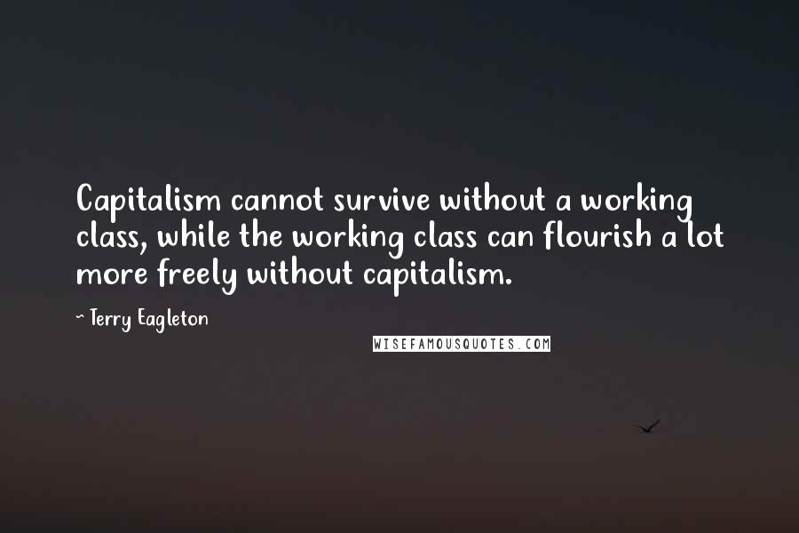 Terry Eagleton Quotes: Capitalism cannot survive without a working class, while the working class can flourish a lot more freely without capitalism.