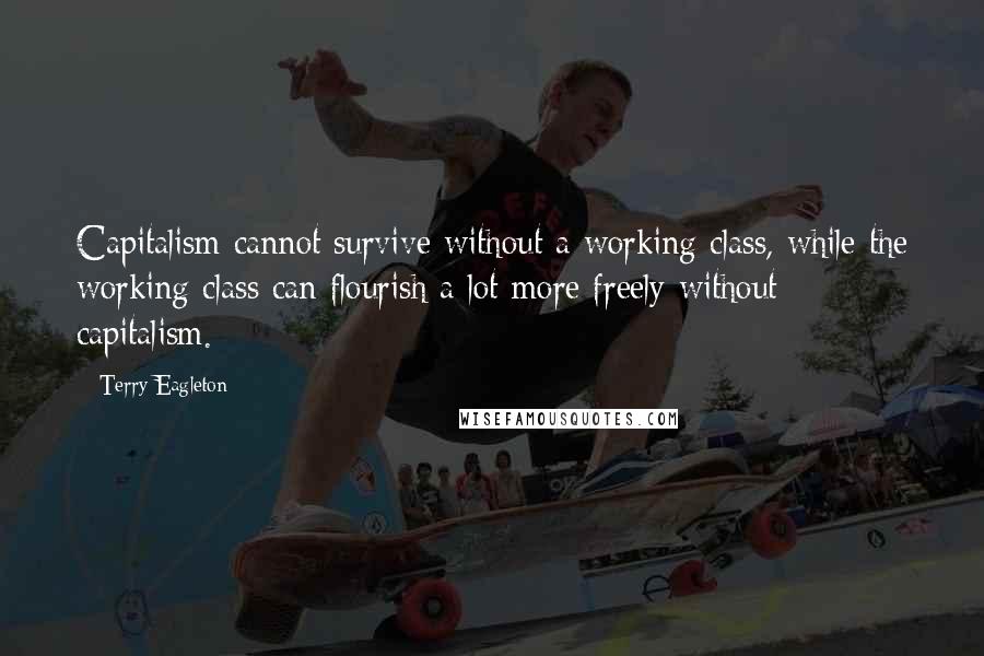 Terry Eagleton Quotes: Capitalism cannot survive without a working class, while the working class can flourish a lot more freely without capitalism.