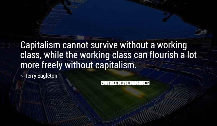 Terry Eagleton Quotes: Capitalism cannot survive without a working class, while the working class can flourish a lot more freely without capitalism.