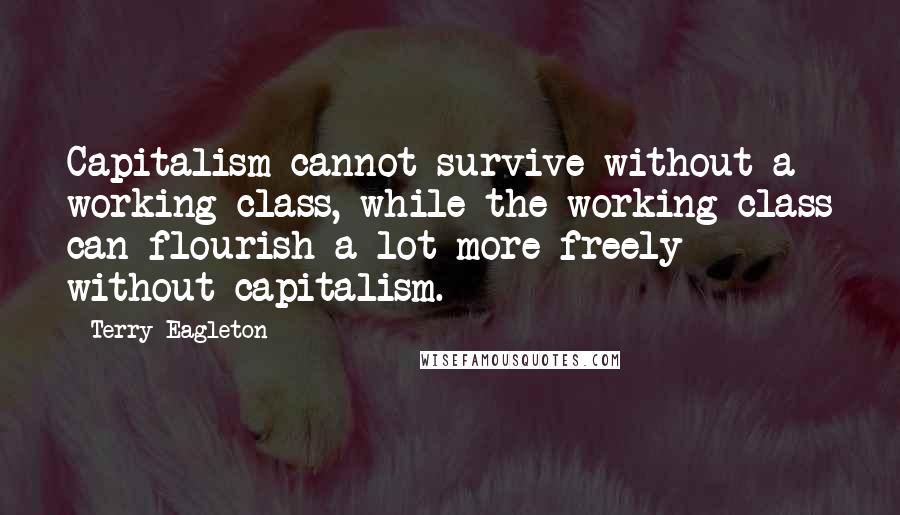 Terry Eagleton Quotes: Capitalism cannot survive without a working class, while the working class can flourish a lot more freely without capitalism.