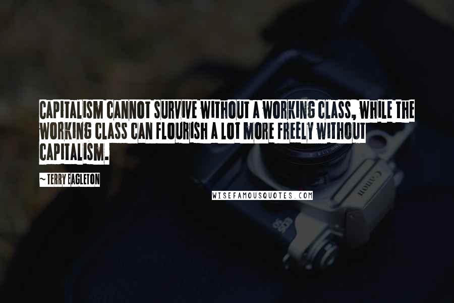 Terry Eagleton Quotes: Capitalism cannot survive without a working class, while the working class can flourish a lot more freely without capitalism.