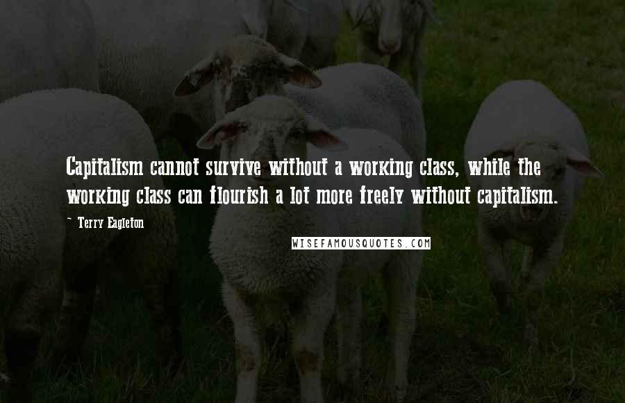 Terry Eagleton Quotes: Capitalism cannot survive without a working class, while the working class can flourish a lot more freely without capitalism.