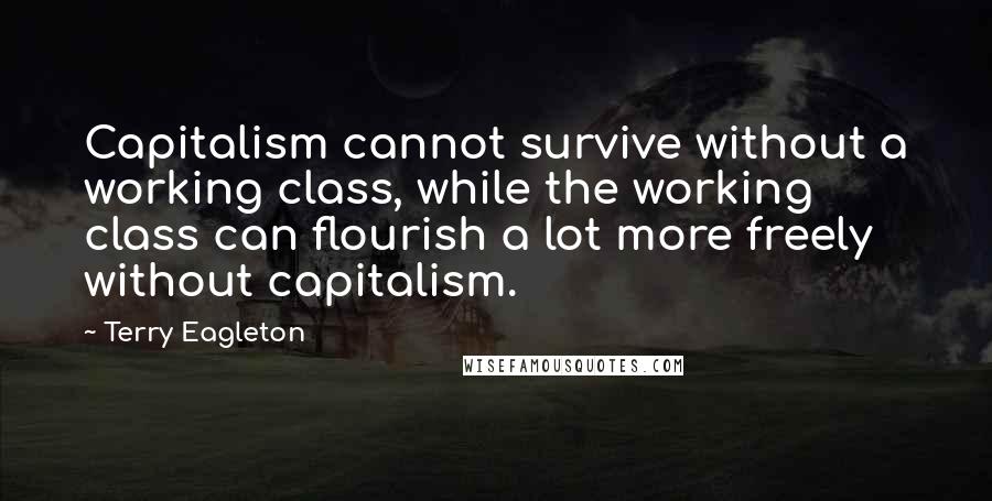 Terry Eagleton Quotes: Capitalism cannot survive without a working class, while the working class can flourish a lot more freely without capitalism.