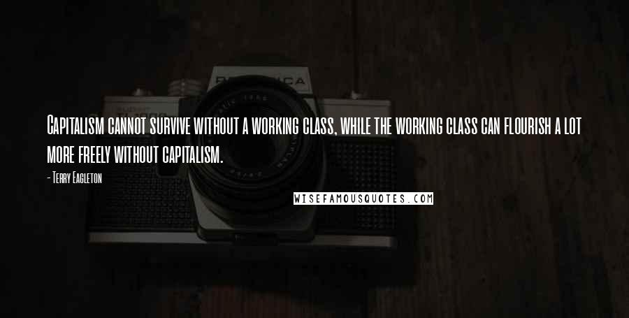 Terry Eagleton Quotes: Capitalism cannot survive without a working class, while the working class can flourish a lot more freely without capitalism.