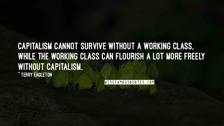 Terry Eagleton Quotes: Capitalism cannot survive without a working class, while the working class can flourish a lot more freely without capitalism.