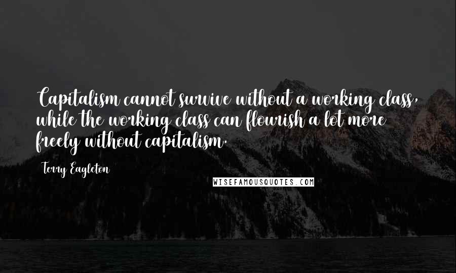 Terry Eagleton Quotes: Capitalism cannot survive without a working class, while the working class can flourish a lot more freely without capitalism.