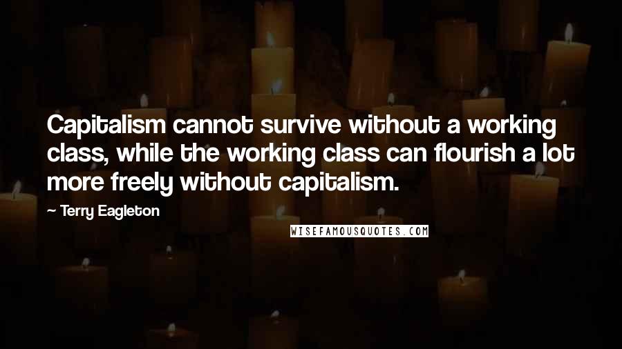 Terry Eagleton Quotes: Capitalism cannot survive without a working class, while the working class can flourish a lot more freely without capitalism.