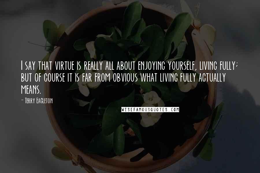 Terry Eagleton Quotes: I say that virtue is really all about enjoying yourself, living fully; but of course it is far from obvious what living fully actually means.