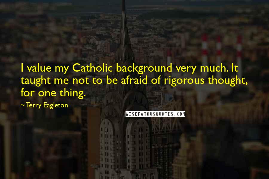 Terry Eagleton Quotes: I value my Catholic background very much. It taught me not to be afraid of rigorous thought, for one thing.