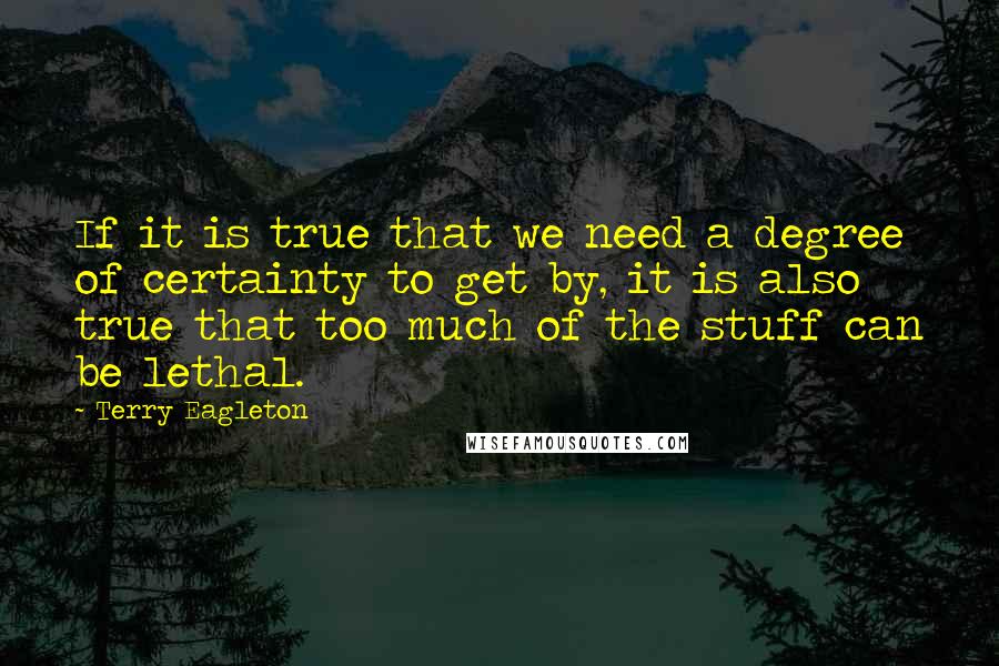 Terry Eagleton Quotes: If it is true that we need a degree of certainty to get by, it is also true that too much of the stuff can be lethal.