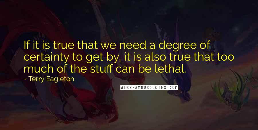 Terry Eagleton Quotes: If it is true that we need a degree of certainty to get by, it is also true that too much of the stuff can be lethal.