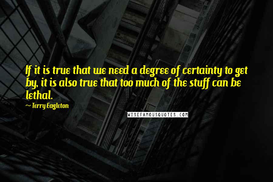 Terry Eagleton Quotes: If it is true that we need a degree of certainty to get by, it is also true that too much of the stuff can be lethal.