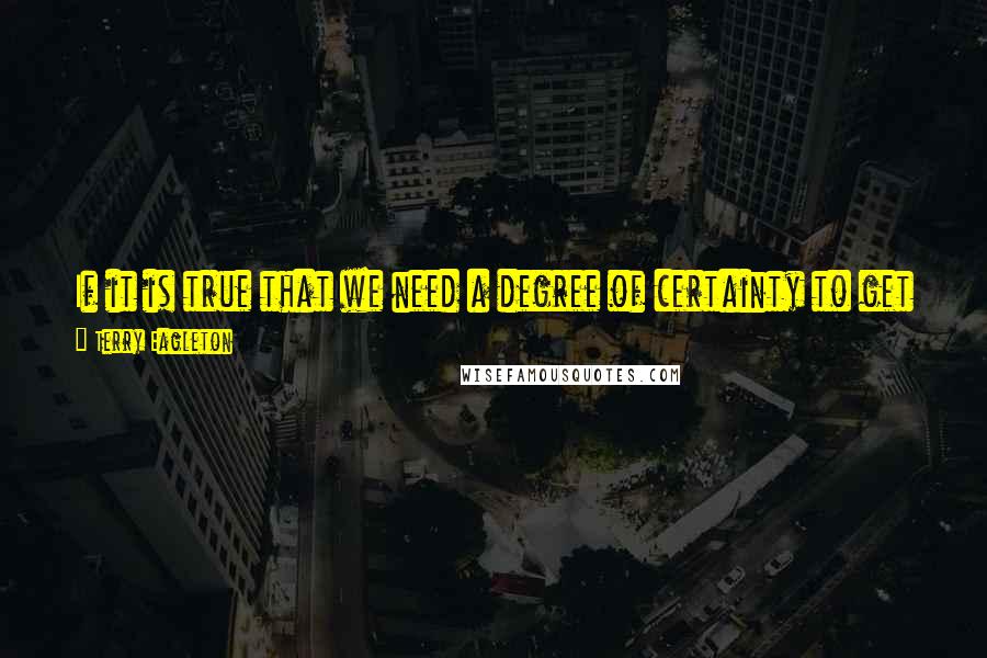 Terry Eagleton Quotes: If it is true that we need a degree of certainty to get by, it is also true that too much of the stuff can be lethal.
