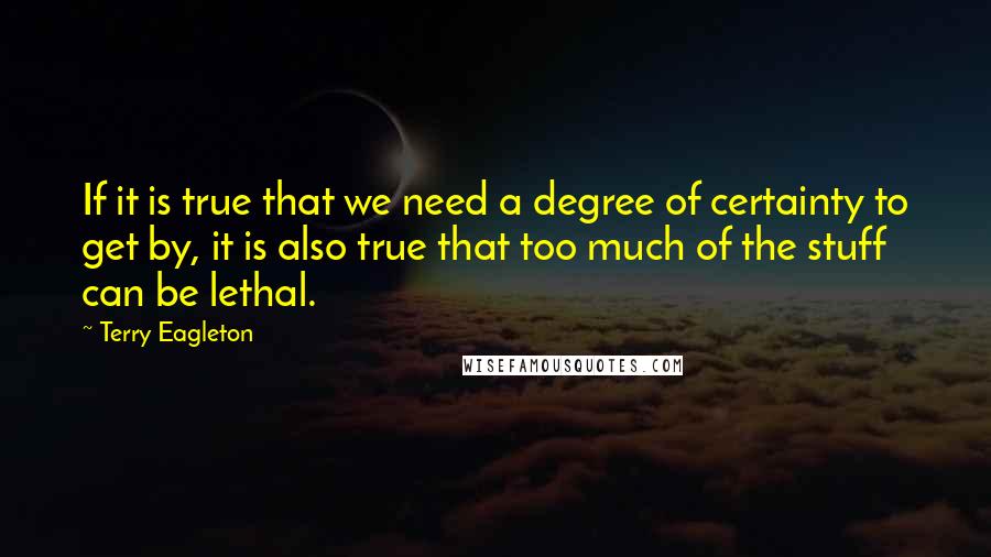 Terry Eagleton Quotes: If it is true that we need a degree of certainty to get by, it is also true that too much of the stuff can be lethal.