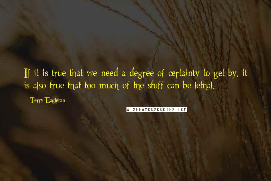 Terry Eagleton Quotes: If it is true that we need a degree of certainty to get by, it is also true that too much of the stuff can be lethal.