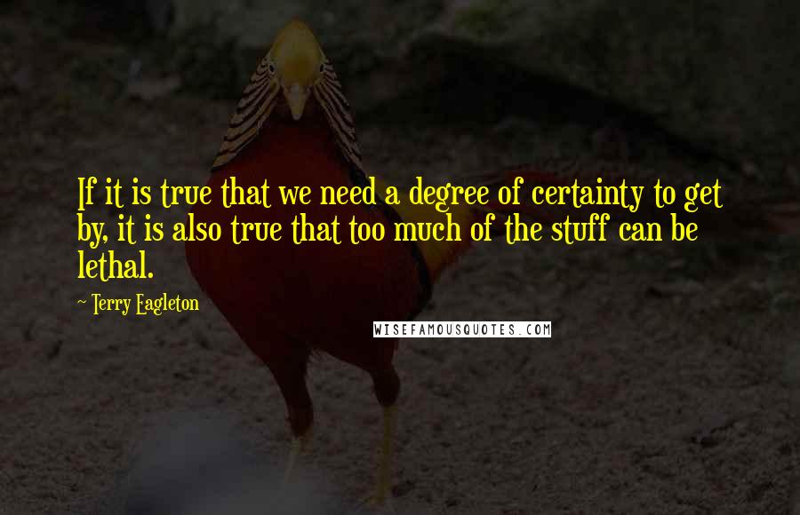 Terry Eagleton Quotes: If it is true that we need a degree of certainty to get by, it is also true that too much of the stuff can be lethal.