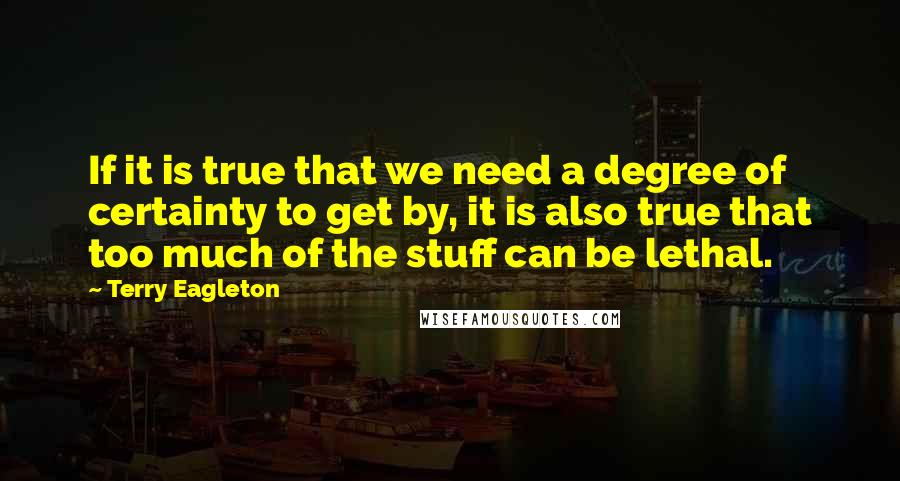 Terry Eagleton Quotes: If it is true that we need a degree of certainty to get by, it is also true that too much of the stuff can be lethal.