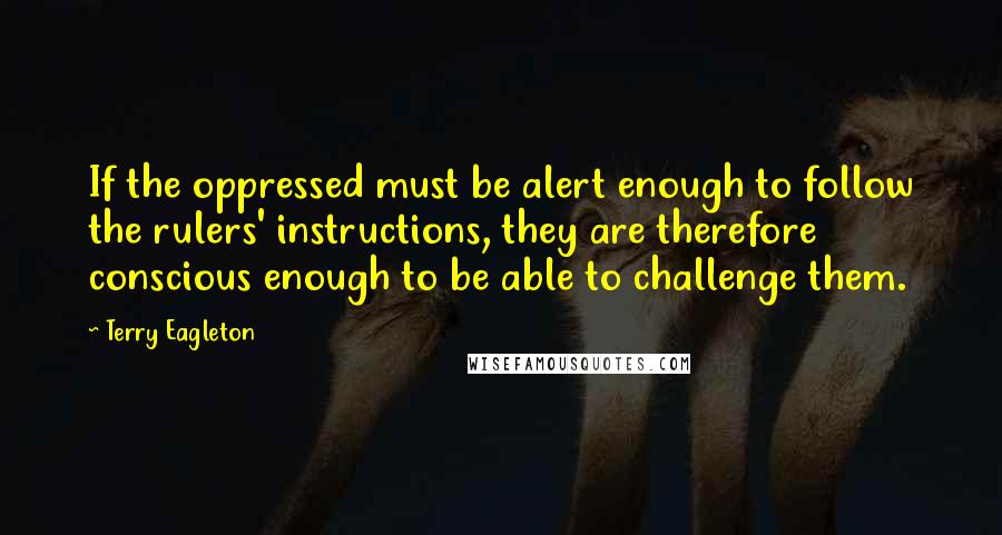 Terry Eagleton Quotes: If the oppressed must be alert enough to follow the rulers' instructions, they are therefore conscious enough to be able to challenge them.