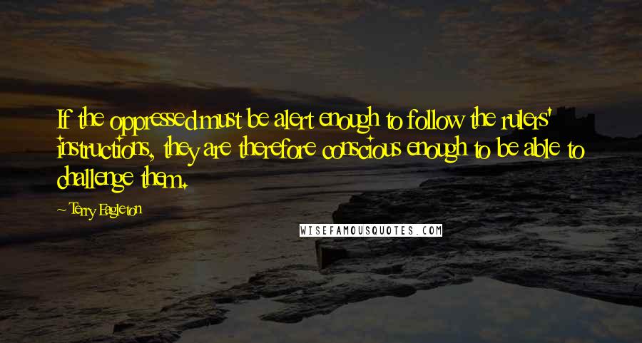 Terry Eagleton Quotes: If the oppressed must be alert enough to follow the rulers' instructions, they are therefore conscious enough to be able to challenge them.