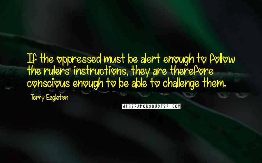 Terry Eagleton Quotes: If the oppressed must be alert enough to follow the rulers' instructions, they are therefore conscious enough to be able to challenge them.