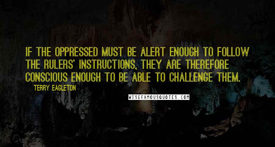 Terry Eagleton Quotes: If the oppressed must be alert enough to follow the rulers' instructions, they are therefore conscious enough to be able to challenge them.