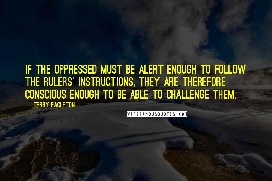 Terry Eagleton Quotes: If the oppressed must be alert enough to follow the rulers' instructions, they are therefore conscious enough to be able to challenge them.