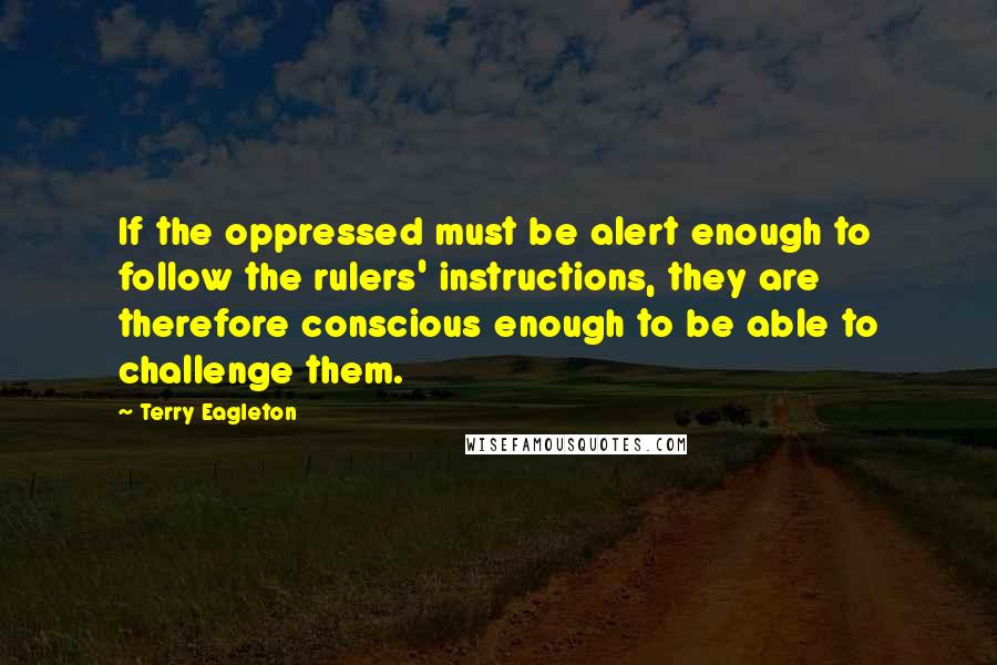 Terry Eagleton Quotes: If the oppressed must be alert enough to follow the rulers' instructions, they are therefore conscious enough to be able to challenge them.