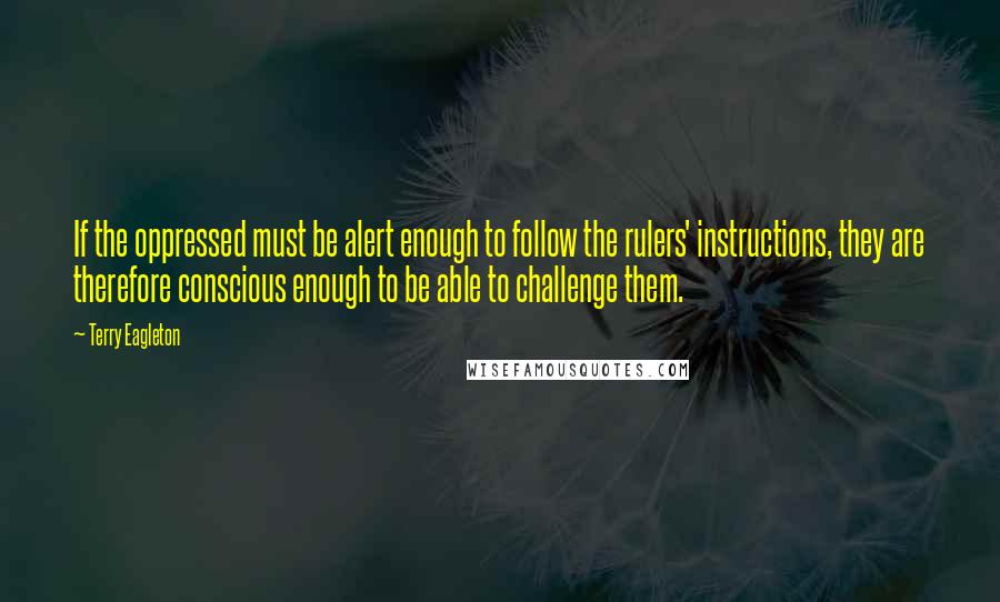 Terry Eagleton Quotes: If the oppressed must be alert enough to follow the rulers' instructions, they are therefore conscious enough to be able to challenge them.